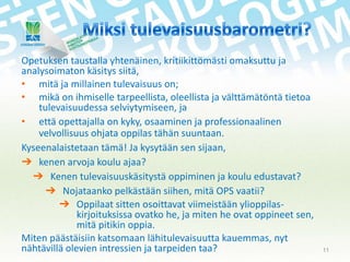 Opetuksen taustalla yhtenäinen, kritiikittömästi omaksuttu ja
analysoimaton käsitys siitä,
• mitä ja millainen tulevaisuus on;
• mikä on ihmiselle tarpeellista, oleellista ja välttämätöntä tietoa
tulevaisuudessa selviytymiseen, ja
• että opettajalla on kyky, osaaminen ja professionaalinen
velvollisuus ohjata oppilas tähän suuntaan.
Kyseenalaistetaan tämä! Ja kysytään sen sijaan,
➔ kenen arvoja koulu ajaa?
➔ Kenen tulevaisuuskäsitystä oppiminen ja koulu edustavat?
➔ Nojataanko pelkästään siihen, mitä OPS vaatii?
➔ Oppilaat sitten osoittavat viimeistään ylioppilaskirjoituksissa ovatko he, ja miten he ovat oppineet sen,
mitä pitikin oppia.
Miten päästäisiin katsomaan lähitulevaisuutta kauemmas, nyt
nähtävillä olevien intressien ja tarpeiden taa?

11

 