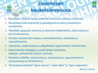 1. Katsotaan riittävän kauas, jotta lähi-intressien vaikutus laimenee;
2. Nuuskitaan käännepisteitä ja paradigmamurroksia (laadullinen
ennakointi);
3. Tähyillään ajopuita, liukumia ja valumisia käytäntöihin, joita kukaan ei
kerro haluavansa;
4. Etsitään systeemisiä malleja, vuorovaikutuksia, relaatioita ja
vipuvaikutuksia;
5. Lietsotaan, laajennetaan ja ylläpidetään argumenttien markkinoita;
6. Käynnistetään dialogeja ja osallistetaan toimijoita
(oppijat, vanhemmat, koulut, kunnat);
7. Metodina eDelfoi: asiantuntijuus, asianosaisuus, argumentoinnin
anonyymisyys ja iteratiivisuus;
8. Toimintaperiaatteiksi ”open source”, ”open data” ja ”open argument.
(Hannu Linturi)

 