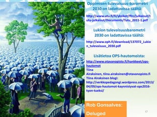 Oppimisen tulevaisuus-barometri
2030 on ladattavissa täältä:
http://www.utu.fi/fi/yksikot/ffrc/julkaisut/t
utu-julkaisut/Documents/Tutu_2011-1.pdf

Lukion tulevaisuusbarometri
2030 on ladattavissa täältä:
http://www.oph.fi/download/137072_Lukio
n_tulevaisuus_2030.pdf

Lisätietoa OPS-hautomoista:
http://www.otavanopisto.fi/hankkeet/opshautomot
Tiina
Airaksinen, tiina.airaksinen@otavanopisto.fi
Tiina Airaksinen blogi:
http://verkkopedagongi.wordpress.com/2013/
04/09/ops-hautomot-kaynnistyvat-ops2016tyon-tueksi/

Rob Gonsalves:
18.11.2013

Deluged

17

 