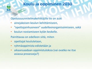 Opetussuunnitelmakehittäjille tie on auki
• ainejakoisen koulun kehittämiseen,
• “opettajainhuoneen” uudelleenorganisoimiseen, sekä
• koulun nostamiseen kylän keskelle.
Painittavaa on edelleen siitä, miten
• opettajat koulutetaan,
• ryhmäoppimista edistetään ja
• aikaansaadaan oppimistuloksia (vai ovatko ne itse
asiassa prosesseja?)

 