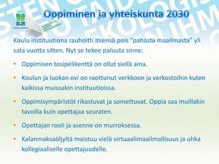 Koulu instituutiona rauhoitti itsensä pois “pahasta maailmasta” yli
sata vuotta sitten. Nyt se tekee paluuta sinne:
• Oppimisen tosipelikenttä on ollut siellä aina.
• Koulun ja luokan ovi on raottunut verkkoon ja verkostoihin kuten
kaikissa muissakin instituutioissa.
• Oppimisympäristöt rikastuvat ja somettuvat. Oppia saa muillakin
tavoilla kuin opettajaa seuraten.
• Opettajan rooli ja asenne on murroksessa.
• Kalanmaksaöljyltä maistuu vielä virtuaalimaailmallisuus ja uhka
kollegiaaliselle opettajuudelle.

 