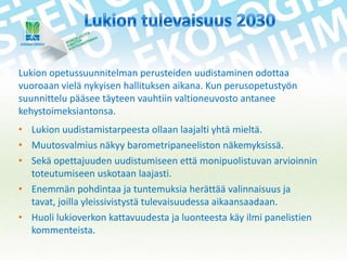 Lukion opetussuunnitelman perusteiden uudistaminen odottaa
vuoroaan vielä nykyisen hallituksen aikana. Kun perusopetustyön
suunnittelu pääsee täyteen vauhtiin valtioneuvosto antanee
kehystoimeksiantonsa.
• Lukion uudistamistarpeesta ollaan laajalti yhtä mieltä.
• Muutosvalmius näkyy barometripaneeliston näkemyksissä.
• Sekä opettajuuden uudistumiseen että monipuolistuvan arvioinnin
toteutumiseen uskotaan laajasti.
• Enemmän pohdintaa ja tuntemuksia herättää valinnaisuus ja
tavat, joilla yleissivistystä tulevaisuudessa aikaansaadaan.
• Huoli lukioverkon kattavuudesta ja luonteesta käy ilmi panelistien
kommenteista.

 