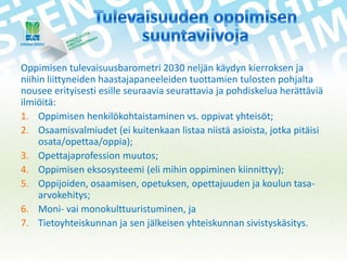 Oppimisen tulevaisuusbarometri 2030 neljän käydyn kierroksen ja
niihin liittyneiden haastajapaneeleiden tuottamien tulosten pohjalta
nousee erityisesti esille seuraavia seurattavia ja pohdiskelua herättäviä
ilmiöitä:
1. Oppimisen henkilökohtaistaminen vs. oppivat yhteisöt;
2. Osaamisvalmiudet (ei kuitenkaan listaa niistä asioista, jotka pitäisi
osata/opettaa/oppia);
3. Opettajaprofession muutos;
4. Oppimisen eksosysteemi (eli mihin oppiminen kiinnittyy);
5. Oppijoiden, osaamisen, opetuksen, opettajuuden ja koulun tasaarvokehitys;
6. Moni- vai monokulttuuristuminen, ja
7. Tietoyhteiskunnan ja sen jälkeisen yhteiskunnan sivistyskäsitys.

 