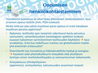 Tavoitteena Suomessa on ollut taata yhtenäinen, korkeatasoinen, tasaarvoinen opetus kaikille (mm. PISA-tulokset)
Mutta entä jos joku päivä maailman paras opetus ei enää takaakaan
maailman parasta oppimista?
• Nykyinen, teolliselta ajan tarpeisiin rakentunut koulu perustuu
samuuteen, samanlaisuuteen (sosiologisen ajattelun mukaan
osaavan työvoiman varmistaminen teollisuuden käyttöön)  tasaarvokäsitys. Entä kun todellisuus tuottaa nyt globalisaation myötä
yhä enemmän erilaisuutta?
• Diversiteetti tuo moraalista ja liiketaloudellista hyötyä ja energiaa
 haasteet sekä yhteisökulttuurin eheydelle että yksittäisen
toimijan oman merkityksellisyyden ja voimaantumisen kokemiselle.
• Ainejakoisuus (ilmiöpohjainen
oppiminen), sivistyskäsitys, tulevaisuuden osaamisen tarpeet

 