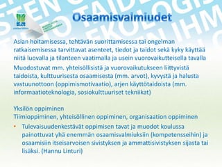 Asian hoitamisessa, tehtävän suorittamisessa tai ongelman
ratkaisemisessa tarvittavat asenteet, tiedot ja taidot sekä kyky käyttää
niitä luovalla ja tilanteen vaatimalla ja usein vuorovaikutteisella tavalla
Muodostuvat mm. yhteisöllisistä ja vuorovaikutukseen liittyvistä
taidoista, kulttuurisesta osaamisesta (mm. arvot), kyvystä ja halusta
vastuunottoon (oppimismotivaatio), arjen käyttötaidoista (mm.
informaatioteknologia, sosiokulttuuriset tekniikat)
Yksilön oppiminen
Tiimioppiminen, yhteisöllinen oppiminen, organisaation oppiminen
• Tulevaisuudenkestävät oppimisen tavat ja muodot koulussa
painottuvat yhä enemmän osaamisvalmiuksiin (kompetensseihin) ja
osaamisiin itseisarvoisen sivistyksen ja ammattisivistyksen sijasta tai
lisäksi. (Hannu Linturi)

 