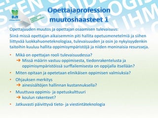 Opettajuuden muutos ja opettajan osaamisen tulevaisuus:
Siinä missä opettajan aikaisemmin piti hallita opetusmenetelmiä ja siihen
liittyvää luokkahuoneteknologiaa, tulevaisuuden ja osin jo nykyisyydenkin
taitoihin kuuluu hallita oppimisympäristöjä ja niiden moninaisia resursseja.
• Mikä on opettajan rooli tulevaisuudessa?
➔ Missä määrin vastuu oppimisesta, tiedonrakentelusta ja
oppimisympäristöissä surffailemisesta on oppijalla itsellään?
• Miten opitaan ja opetetaan elinikäisen oppimisen valmiuksia?
• Ohjauksen merkitys
➔ ainesisältöjen hallinnan kustannuksella?
• Muuttuva oppimis- ja opetuskulttuuri
➔ koulun rakenteet?
• Jatkuvasti päivittyvä tieto- ja viestintäteknologia

 