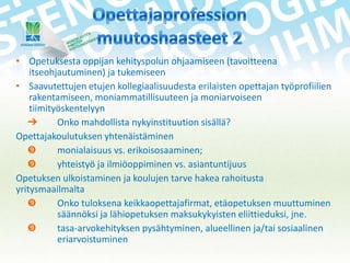 • Opetuksesta oppijan kehityspolun ohjaamiseen (tavoitteena
itseohjautuminen) ja tukemiseen
• Saavutettujen etujen kollegiaalisuudesta erilaisten opettajan työprofiilien
rakentamiseen, moniammatillisuuteen ja moniarvoiseen
tiimityöskentelyyn
➔
Onko mahdollista nykyinstituution sisällä?
Opettajakoulutuksen yhtenäistäminen

monialaisuus vs. erikoisosaaminen;

yhteistyö ja ilmiöoppiminen vs. asiantuntijuus
Opetuksen ulkoistaminen ja koulujen tarve hakea rahoitusta
yritysmaailmalta

Onko tuloksena keikkaopettajafirmat, etäopetuksen muuttuminen
säännöksi ja lähiopetuksen maksukykyisten eliittieduksi, jne.

tasa-arvokehityksen pysähtyminen, alueellinen ja/tai sosiaalinen
eriarvoistuminen

 