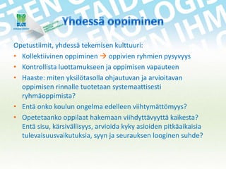 Opetustiimit, yhdessä tekemisen kulttuuri:
• Kollektiivinen oppiminen  oppivien ryhmien pysyvyys
• Kontrollista luottamukseen ja oppimisen vapauteen
• Haaste: miten yksilötasolla ohjautuvan ja arvioitavan
oppimisen rinnalle tuotetaan systemaattisesti
ryhmäoppimista?
• Entä onko koulun ongelma edelleen viihtymättömyys?
• Opetetaanko oppilaat hakemaan viihdyttävyyttä kaikesta?
Entä sisu, kärsivällisyys, arvioida kyky asioiden pitkäaikaisia
tulevaisuusvaikutuksia, syyn ja seurauksen looginen suhde?

 