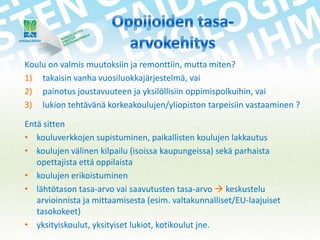 Koulu on valmis muutoksiin ja remonttiin, mutta miten?
1) takaisin vanha vuosiluokkajärjestelmä, vai
2) painotus joustavuuteen ja yksilöllisiin oppimispolkuihin, vai
3) lukion tehtävänä korkeakoulujen/yliopiston tarpeisiin vastaaminen ?
Entä sitten
• kouluverkkojen supistuminen, paikallisten koulujen lakkautus
• koulujen välinen kilpailu (isoissa kaupungeissa) sekä parhaista
opettajista että oppilaista
• koulujen erikoistuminen
• lähtötason tasa-arvo vai saavutusten tasa-arvo  keskustelu
arvioinnista ja mittaamisesta (esim. valtakunnalliset/EU-laajuiset
tasokokeet)
• yksityiskoulut, yksityiset lukiot, kotikoulut jne.

 
