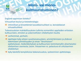 Englanti oppimisen kieleksi?
Virtuaaliset koulut ja tietoteknologia
 inhimilliset ja kiireettömät kasvokkainsuhteet vs. keinotekoiset
virtuaalisuhteet
Tulevaisuuksien mahdollisuuksien tulkinta esimerkiksi oppilaiden erilaisten
kulttuuristen, etnisten ja uskonnollisten viitekehysten kautta
➔ vanhemmat, perheet;
➔ opettajan kyky aitoon suvaitsevaisuuteen, ymmärtämiseen ja yhdessä
tekemiseen ylimielisyyden ja oman ”länsimaisen”
ajattelutavan, tiedonkäsityksen ja kulttuurisen toimintamallin ylivertaiseksi
olettamisen asemesta; (esim. lineaarinen vs. palautuva eli sirkulaarinen
aikakäsitys)
➔ kyky käsitellä kompleksisia kokonaisuuksia, systeeminen ajattelutapa

 
