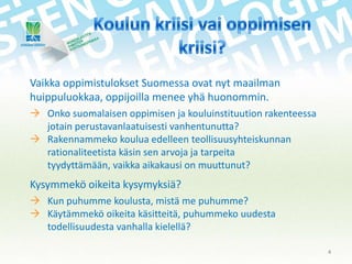 Vaikka oppimistulokset Suomessa ovat nyt maailman
huippuluokkaa, oppijoilla menee yhä huonommin.
 Onko suomalaisen oppimisen ja kouluinstituution rakenteessa
jotain perustavanlaatuisesti vanhentunutta?
 Rakennammeko koulua edelleen teollisuusyhteiskunnan
rationaliteetista käsin sen arvoja ja tarpeita
tyydyttämään, vaikka aikakausi on muuttunut?

Kysymmekö oikeita kysymyksiä?
 Kun puhumme koulusta, mistä me puhumme?
 Käytämmekö oikeita käsitteitä, puhummeko uudesta
todellisuudesta vanhalla kielellä?
4

 