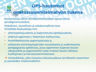 Hautomoissa (2013-2014)konkretisoidaan ajassa olevia
paradigmamuutoksia
Paikallinen, alueellinen ja valtakunnallinen taso
Viritellään keskusteluja mm.
• yhteisopettajuudesta ja laajennetusta opettajuudesta,
• yhdessä oppimisen / tekemisen kulttuurista,
• henkilökohtaisista oppimispoluista ja
• sellaisesta toimintaympäristön muutoksesta ja uudenlaisesta
pedagogisesta ajattelusta, jossa oppiminen laajenee koulun
ulkopuolella ja organisointiin tulee mukaan koulun lähialue
huoltajineen ja harrastustoimintoineen.
 sivistyskäsitys, joka nivoutuu tulevaisuudessa tarvittavien osaamisen
ja asenteiden mielenmalleihin.

 