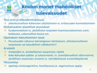 Tasa-arvo ja oikeudenmukaisuus
 yhteiskunnallisen koheesion säilyttäminen vs. erilaisuuden kunnioittaminen

Globalisaation alueelliset seuraukset
 fundamentalismi vs. yksilöllisten tarpeiden huomioonottaminen; esim.
kotikoulut, uskonnolliset koulut ym.

Opetuksen toteuttamisen tavat
 Perustuvatko ratkaisut teknologiseen kehitykseen, yhteiskunnalliseen
tarpeeseen vai taloudellisiin näkökulmiin?

Arviointi
 metataidot vs. ainekohtainen osaaminen; näyttö
 koko ikäluokan päätös- ja tulosarviointi, vs. (moni)kansalliset väliarvioinnit;
yksilöllisen osaamisen arviointi vs. ryhmäkohtaiset arviointikäytännöt

Yleissivistys
 opettaja sivistysagenttina, itseohjautuva ja -organisoituva oppija
41

 