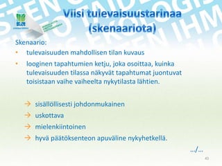 Skenaario:
• tulevaisuuden mahdollisen tilan kuvaus
•

looginen tapahtumien ketju, joka osoittaa, kuinka
tulevaisuuden tilassa näkyvät tapahtumat juontuvat
toisistaan vaihe vaiheelta nykytilasta lähtien.

 sisällöllisesti johdonmukainen
 uskottava
 mielenkiintoinen
 hyvä päätöksenteon apuväline nykyhetkellä.
…/…
43

 