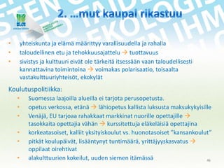 •
•
•

yhteiskunta ja elämä määrittyy varallisuudella ja rahalla
taloudellinen etu ja tehokkuusajattelu  tuottavuus
sivistys ja kulttuuri eivät ole tärkeitä itsessään vaan taloudellisesti
kannattavina toimintoina  voimakas polarisaatio, toisaalta
vastakulttuuriyhteisöt, ekokylät

Koulutuspolitiikka:
•
•
•
•
•
•

Suomessa laajoilla alueilla ei tarjota perusopetusta.
opetus verkossa, etänä  lähiopetus kallista luksusta maksukykyisille
Venäjä, EU tarjoaa rahakkaat markkinat nuorille opettajille 
tasokkaita opettajia vähän  kurssitettuja eläkeläisiä opettajina
korkeatasoiset, kalliit yksityiskoulut vs. huonotasoiset ”kansankoulut”
pitkät koulupäivät, lisääntynyt tuntimäärä, yrittäjyyskasvatus 
oppilaat oirehtivat
alakulttuurien kokeilut, uuden siemen itämässä
46

 