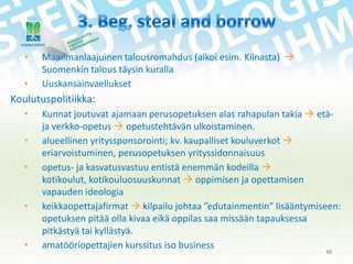 •
•

Maailmanlaajuinen talousromahdus (alkoi esim. Kiinasta) 
Suomenkin talous täysin kuralla
Uuskansainvaellukset

Koulutuspolitiikka:
•
•
•

•

•

Kunnat joutuvat ajamaan perusopetuksen alas rahapulan takia  etäja verkko-opetus  opetustehtävän ulkoistaminen.
alueellinen yrityssponsorointi; kv. kaupalliset kouluverkot 
eriarvoistuminen, perusopetuksen yrityssidonnaisuus
opetus- ja kasvatusvastuu entistä enemmän kodeilla 
kotikoulut, kotikouluosuuskunnat  oppimisen ja opettamisen
vapauden ideologia
keikkaopettajafirmat  kilpailu johtaa ”edutainmentin” lisääntymiseen:
opetuksen pitää olla kivaa eikä oppilas saa missään tapauksessa
pitkästyä tai kyllästyä.
amatööriopettajien kurssitus iso business
48

 