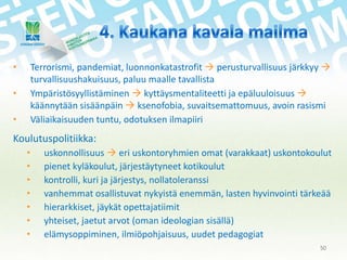 •

Terrorismi, pandemiat, luonnonkatastrofit  perusturvallisuus järkkyy 
turvallisuushakuisuus, paluu maalle tavallista
Ympäristösyyllistäminen  kyttäysmentaliteetti ja epäluuloisuus 
käännytään sisäänpäin  ksenofobia, suvaitsemattomuus, avoin rasismi
Väliaikaisuuden tuntu, odotuksen ilmapiiri

•
•

Koulutuspolitiikka:
•
•
•
•
•
•
•

uskonnollisuus  eri uskontoryhmien omat (varakkaat) uskontokoulut
pienet kyläkoulut, järjestäytyneet kotikoulut
kontrolli, kuri ja järjestys, nollatoleranssi
vanhemmat osallistuvat nykyistä enemmän, lasten hyvinvointi tärkeää
hierarkkiset, jäykät opettajatiimit
yhteiset, jaetut arvot (oman ideologian sisällä)
elämysoppiminen, ilmiöpohjaisuus, uudet pedagogiat
50

 