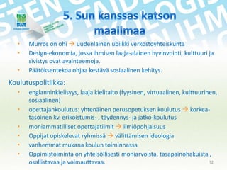 •
•
•

Murros on ohi  uudenlainen ubiikki verkostoyhteiskunta
Design-ekonomia, jossa ihmisen laaja-alainen hyvinvointi, kulttuuri ja
sivistys ovat avainteemoja.
Päätöksentekoa ohjaa kestävä sosiaalinen kehitys.

Koulutuspolitiikka:
•
•
•
•
•
•

englanninkielisyys, laaja kielitaito (fyysinen, virtuaalinen, kulttuurinen,
sosiaalinen)
opettajankoulutus: yhtenäinen perusopetuksen koulutus  korkeatasoinen kv. erikoistumis- , täydennys- ja jatko-koulutus
moniammatilliset opettajatiimit  ilmiöpohjaisuus
Oppijat opiskelevat ryhmissä  välittämisen ideologia
vanhemmat mukana koulun toiminnassa
Oppimistoiminta on yhteisöllisesti moniarvoista, tasapainohakuista ,
52
osallistavaa ja voimauttavaa.

 