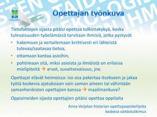 Tietofaktojen sijasta pitäisi opettaa tulkintakykyä, koska
tulevaisuuden työelämässä tarvitaan ihmisiä, jotka pystyvät
• hakemaan ja vertailemaan kriittisesti eri lähteistä
tulevaa/saatavaa tietoa,
• ottamaan kantaa asioihin,
• pohtimaan sitä, miksi asioista ja ilmiöistä on erilaisia
mielipiteitä  arvot, suvaitsevaisuus, jne.
Opettajat elävät heimoissa: iso osa pakertaa itsekseen ja jakaa
työtä koskevia ajatuksiaan vain saman aineen tai vähintään
samanhenkisten opettajien kanssa  maailmankuva?
Oppiaineiden sijasta opettajien pitäisi opettaa oppilaita
Anna Veijolan historian opettajaopiskelijoita
koskeva väitöstutkimus

 