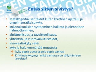 • Metakognitiiviset taidot kuten kriittinen ajattelu ja
ongelmanratkaisukyky,
• kokonaisuuksien systeeminen hallinta ja olennaisen
hahmottaminen,
• aloitteellisuus ja tavoitteellisuus,
• yhteistyö- ja vuorovaikutustaidot,
• innovaatiokyky sekä
• kyky ja halu ymmärtää muutosta
 kyky oppia uutta ja pois-oppia vanhaa
 Kriittinen kysymys: mikä vanhassa on säilyttämisen
arvoista?

 