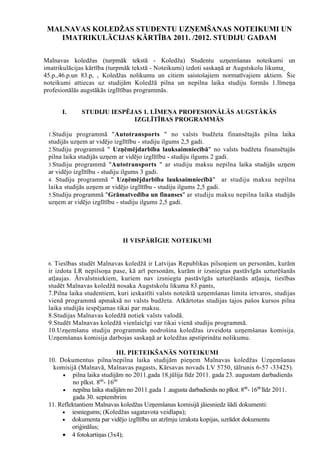MALNAVAS KOLEDŽAS STUDENTU UZŅEMŠANAS NOTEIKUMI UN
    IMATRIKULĀCIJAS KĀRTĪBA 2011. /2012. STUDIJU GADAM

Malnavas koledžas (turpmāk tekstā - Koledža) Studentu uzņemšanas noteikumi un
imatrikulācijas kārtība (turpmāk tekstā - Noteikumi) izdoti saskaņā ar Augstskolu likuma
45.p.,46.p.un 83.p, , Koledžas nolikumu un citiem saistošajiem normatīvajiem aktiem. Šie
noteikumi attiecas uz studijām Koledžā pilna un nepilna laika studiju formās 1.līmeņa
profesionālās augstākās izglītības programmās.


      I.     STUDIJU IESPĒJAS 1. LĪMEŅA PROFESIONĀLĀS AUGSTĀKĀS
                           IZGLĪTĪBAS PROGRAMMĀS

 1.Studiju programmā "Autotransports " no valsts budžeta finansētajās pilna laika
 studijās uzņem ar vidējo izglītību - studiju ilgums 2,5 gadi.
 2.Studiju programmā " Uzņēmējdarbība lauksaimniecībā" no valsts budžeta finansētajās
 pilna laika studijās uzņem ar vidējo izglītību - studiju ilgums 2 gadi.
 3.Studiju programmā "Autotransports " ar studiju maksu nepilna laika studijās uzņem
 ar vidējo izglītību - studiju ilgums 3 gadi.
 4. Studiju programmā " Uzņēmējdarbība lauksaimniecībā" ar studiju maksu nepilna
 laika studijās uzņem ar vidējo izglītību - studiju ilgums 2,5 gadi.
 5.Studiju programmā "Grāmatvedība un finanses" ar studiju maksu nepilna laika studijās
 uzņem ar vidējo izglītību - studiju ilgums 2,5 gadi.




                             II VISPĀRĪGIE NOTEIKUMI


 6. Tiesības studēt Malnavas koledžā ir Latvijas Republikas pilsoņiem un personām, kurām
 ir izdota LR nepilsoņa pase, kā arī personām, kurām ir izsniegtas pastāvīgās uzturēšanās
 atļaujas. Ārvalstniekiem, kuriem nav izsniegta pastāvīgās uzturēšanās atļauja, tiesības
 studēt Malnavas koledžā nosaka Augstskolu likuma 83.pants,
 7.Pilna laika studentiem, kuri ieskaitīti valsts noteiktā uzņemšanas limita ietvaros, studijas
 vienā programmā apmaksā no valsts budžeta. Atkārtotas studijas tajos pašos kursos pilna
 laika studijās iespējamas tikai par maksu.
 8.Studijas Malnavas koledžā notiek valsts valodā.
 9.Studēt Malnavas koledžā vienlaicīgi var tikai vienā studiju programmā.
 10.Uzņemšanu studiju programmās nodrošina koledžas izveidota uzņemšanas komisija.
 Uzņemšanas komisija darbojas saskaņā ar koledžas apstiprinātu nolikumu.

                            III. PIETEIKŠANĀS NOTEIKUMI
 10. Dokumentus pilna/nepilna laika studijām pieņem Malnavas koledžas Uzņemšanas
   komisijā (Malnavā, Malnavas pagasts, Kārsavas novads LV 5750, tālrunis 6-57 -33425).
      • pilna laika studijām no 2011.gada 18.jūlija līdz 2011. gada 23. augustam darbadienās
          no plkst. 800- 1600
      • nepilna laika studijām no 2011.gada 1 .augusta darbadienās no plkst. 800- 1600 līdz 2011.
          gada 30. septembrim
 11. Reflektantiem Malnavas koledžas Uzņemšanas komisijā jāiesniedz šādi dokumenti:
      • iesniegums; (Koledžas sagatavota veidlapa);
      • dokumenta par vidējo izglītību un atzīmju izraksta kopijas, uzrādot dokumentu
          oriģinālus;
      • 4 fotokartiņas (3x4);
 