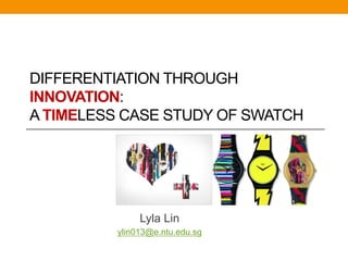DIFFERENTIATION THROUGH
INNOVATION:
A TIMELESS CASE STUDY OF SWATCH




              Lyla Lin
         ylin013@e.ntu.edu.sg
 