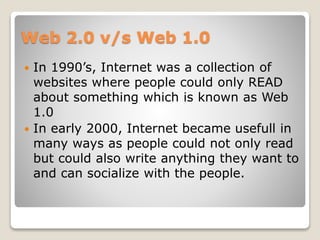 Web 2.0 v/s Web 1.0
 In 1990’s, Internet was a collection of
websites where people could only READ
about something which is known as Web
1.0
 In early 2000, Internet became usefull in
many ways as people could not only read
but could also write anything they want to
and can socialize with the people.
 