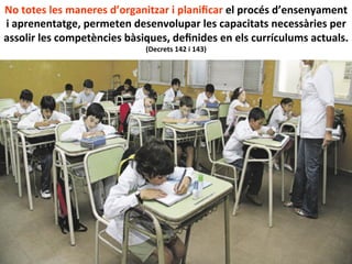 No	
  totes	
  les	
  maneres	
  d’organitzar	
  i	
  planiﬁcar	
  el	
  procés	
  d’ensenyament	
  
i	
  aprenentatge,	
  permeten	
  desenvolupar	
  les	
  capacitats	
  necessàries	
  per	
  
assolir	
  les	
  competències	
  bàsiques,	
  deﬁnides	
  en	
  els	
  currículums	
  actuals.	
  
(Decrets	
  142	
  i	
  143)	
  
 