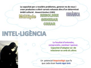 La	
  capacitat	
  per	
  a	
  resoldre	
  problemes,	
  generar-­‐ne	
  de	
  nous	
  i	
  
crear	
  productes	
  o	
  oferir	
  serveis	
  valuosos	
  dins	
  d’un	
  determinat	
  
àmbit	
  cultural.	
  	
  Howard	
  Gardner	
  (1983)	
  
Un	
  	
  potencial	
  biopsicològic	
  que	
  fa	
  
que	
  cada	
  ésser	
  humà	
  sigui	
  únic	
  
La	
  facultat	
  d’entendre,	
  
comprendre,	
  conèixer	
  i	
  pensar.	
  
Capacitat	
  d’adaptar-­‐se	
  i	
  de	
  
relacionar-­‐se	
  amb	
  els	
  altres	
  
 