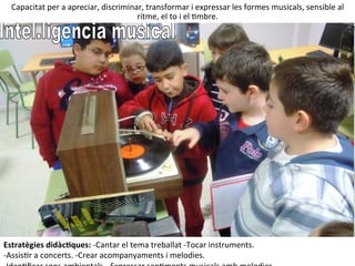 Capacitat	
  per	
  a	
  apreciar,	
  discriminar,	
  transformar	
  i	
  expressar	
  les	
  formes	
  musicals,	
  sensible	
  al	
  
ritme,	
  el	
  to	
  i	
  el	
  Imbre.	
  
Estratègies	
  didàcHques:	
  -­‐Cantar	
  el	
  tema	
  treballat	
  -­‐Tocar	
  instruments.	
  
-­‐AssisIr	
  a	
  concerts.	
  -­‐Crear	
  acompanyaments	
  i	
  melodies.	
  
 