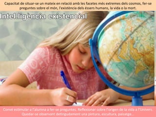 Convé	
  esImular	
  a	
  l’alumna	
  a	
  fer-­‐se	
  preguntes.	
  Reﬂexionar	
  sobre	
  l’origen	
  de	
  la	
  vida	
  a	
  l’Univers.	
  
Quedar-­‐se	
  observant	
  deIngudament	
  una	
  pintura,	
  escultura,	
  paisatge...	
  	
  	
  	
  
Capacitat	
  de	
  situar-­‐se	
  un	
  mateix	
  en	
  relació	
  amb	
  les	
  facetes	
  més	
  extremes	
  dels	
  cosmos,	
  fer-­‐se	
  
preguntes	
  sobre	
  el	
  món,	
  l'existència	
  dels	
  éssers	
  humans,	
  la	
  vida	
  o	
  la	
  mort.	
  	
  
 