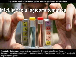 Capacitat	
  d’analitzar	
  problemes,	
  portar	
  a	
  terme	
  operacions	
  matemàHques.	
  
Estratègies	
  didàcHques:	
  -­‐Aprenentatge	
  cooperaIu.-­‐Trencaclosques	
  lògics	
  -­‐Càlculs.	
  
-­‐Preguntes	
  socràIques	
  -­‐Fer	
  hipòtesis	
  -­‐Pensament	
  críIc.	
  –Experimentar	
  -­‐Projectes	
  d’invesIgació	
  
-­‐Organitzadors	
  gràﬁcs	
  
 