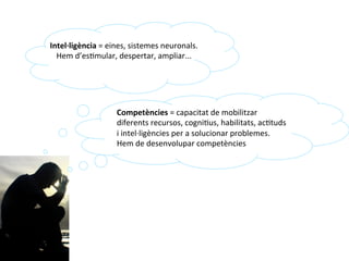 Competències	
  i/o	
  intel·∙ligències?	
  
Intel·∙ligència	
  =	
  eines,	
  sistemes	
  neuronals.	
  
Hem	
  d’esImular,	
  despertar,	
  ampliar...	
  
Competències	
  =	
  capacitat	
  de	
  mobilitzar	
  
diferents	
  recursos,	
  cogniIus,	
  habilitats,	
  acItuds	
  
i	
  intel·∙ligències	
  per	
  a	
  solucionar	
  problemes.	
  
Hem	
  de	
  desenvolupar	
  competències	
  
 