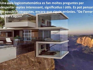 Una	
  aula	
  logicomatemàHca	
  es	
  fan	
  moltes	
  preguntes	
  per	
  
despertar	
  reptes	
  interessant,	
  signiﬁcaHus	
  i	
  úHls.	
  Es	
  pot	
  pensar
en	
  possibles	
  respostes,	
  encara	
  que	
  siguin	
  errònies.	
  “De	
  l’error	
  
també	
  s’apren”	
  
 