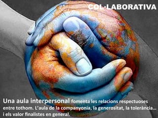 Una	
  aula	
  interpersonal	
  fomenta	
  les	
  relacions	
  respectuoses	
  
entre	
  tothom.	
  L’aula	
  de	
  la	
  companyonia,	
  la	
  generositat,	
  la	
  tolerància…	
  
i	
  els	
  valor	
  ﬁnalistes	
  en	
  general.	
  
COL·LABORATIVA
 