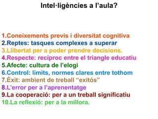 1. Coneixements previs i diversitat cognitiva
2. Reptes: tasques complexes a superar
3. Llibertat per a poder prendre decisions.
4. Respecte: recíproc entre el triangle educatiu
5. Afecte: cultura de l’elogi
6. Control: límits, normes clares entre tothom
7. Èxit: ambient de treball “exitós”
8. L’error per a l’aprenentatge
9. La cooperació: per a un treball significatiu
10. La reflexió: per a la millora.
Intel·ligències a l’aula?
 