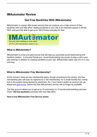 IMAutomator Review
                      Get Free Backlinks With IMAutomator
IMAutomator is a great, little known service that can produce you a high amount of free
backlinks with very little effort. Getting backlinks to your site is an important aspect in off site
SEO, and you’ll be able to get up to 150 of those everyday for free.




What is IMAutomator?

IMAutomator is a free and paid service that will help you automate social bookmarking and
backlink creation. In the post Panda era , social bookmarking has proven to play a roll in your
site rankings in addition to creating backlinks to your site. IMAutomator takes care of it in a very
cool way.




What is IMAutomator Free Membership?

At the moment, there are two membership plans, though according to the owners, the free
membership plan will soon be replaced by a “lite membership” for a small monthly fee, mainly
due to the system being abused by spammers. So, if you haven’t gotten an account yet, go
ahead and give it a try, before this free IMAutomator service will no longer be available.

The free account allows you to get up to 10 submission to 15 social bookmarketing services.
That’s 150 free backlinks everyday with very little effort.

Here’s how IMAutomator Free Service works:




                                                                                                  1/4
 