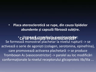 Ce se întâmplă în ateroscleroză?
• Placa aterosclerotică se rupe, din cauza lipidelor
abundente și capsulă fibroasă subțire.
• Urmează cronologia evenimentelor:
Se formează monostrat plachetar la nivelul rupturii -> se
activează o serie de agoniști (colagen, serotonina, epinefrina),
care promovează activarea plachetară -> se produce
Tromboxan A2 (vasoconstrictor) -> paralel au loc modificări
conformaționale la nivelul receptorului glicoproteic IIb/IIIa ...
 