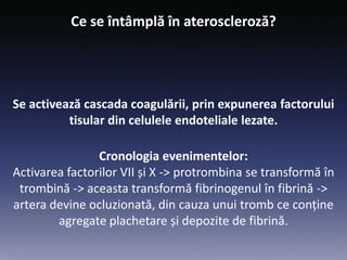 Cronologia evenimentelor:
Activarea factorilor VII și X -> protrombina se transformă în
trombină -> aceasta transformă fibrinogenul în fibrină ->
artera devine ocluzionată, din cauza unui tromb ce conține
agregate plachetare și depozite de fibrină.
Se activează cascada coagulării, prin expunerea factorului
tisular din celulele endoteliale lezate.
Ce se întâmplă în ateroscleroză?
 