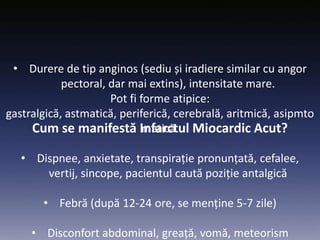Cum se manifestă Infarctul Miocardic Acut?
• Durere de tip anginos (sediu și iradiere similar cu angor
pectoral, dar mai extins), intensitate mare.
Pot fi forme atipice:
gastralgică, astmatică, periferică, cerebrală, aritmică, asipmto
matică.
• Dispnee, anxietate, transpirație pronunțată, cefalee,
vertij, sincope, pacientul caută poziție antalgică
• Febră (după 12-24 ore, se menține 5-7 zile)
• Disconfort abdominal, greață, vomă, meteorism
 