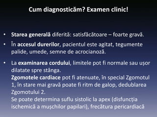 Cum diagnosticăm? Examen clinic!
• Starea generală diferită: satisfăcătoare – foarte gravă.
• În accesul durerilor, pacientul este agitat, tegumente
palide, umede, semne de acrocianoză.
• La examinarea cordului, limitele pot fi normale sau ușor
dilatate spre stânga.
Zgomotele cardiace pot fi atenuate, în special Zgomotul
1, în stare mai gravă poate fi ritm de galop, dedublarea
Zgomotului 2.
Se poate determina suflu sistolic la apex (disfuncția
ischemică a mușchilor papilari), frecătura pericardiacă
 