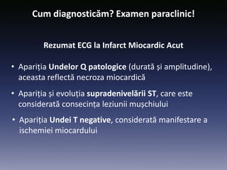 Cum diagnosticăm? Examen paraclinic!
Rezumat ECG la Infarct Miocardic Acut
• Apariția Undelor Q patologice (durată și amplitudine),
aceasta reflectă necroza miocardică
• Apariția și evoluția supradenivelării ST, care este
considerată consecința leziunii mușchiului
• Apariția Undei T negative, considerată manifestare a
ischemiei miocardului
 