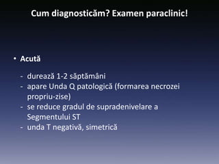 Cum diagnosticăm? Examen paraclinic!
• Acută
- durează 1-2 săptămâni
- apare Unda Q patologică (formarea necrozei
propriu-zise)
- se reduce gradul de supradenivelare a
Segmentului ST
- unda T negativă, simetrică
 