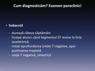 Cum diagnosticăm? Examen paraclinic!
• Subacută
- durează câteva săptămâni
- începe atunci când Segmentul ST revine la linia
izoelectrică
- inițial aprofundarea Undei T negative, apoi
pozitivarea treptată
- unda T negativă, simetrică
 