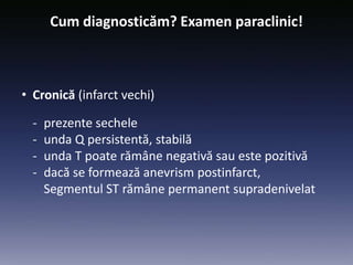 Cum diagnosticăm? Examen paraclinic!
• Cronică (infarct vechi)
- prezente sechele
- unda Q persistentă, stabilă
- unda T poate rămâne negativă sau este pozitivă
- dacă se formează anevrism postinfarct,
Segmentul ST rămâne permanent supradenivelat
 