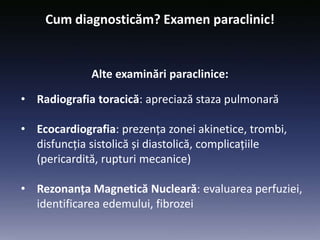 • Radiografia toracică: apreciază staza pulmonară
• Ecocardiografia: prezența zonei akinetice, trombi,
disfuncția sistolică și diastolică, complicațiile
(pericardită, rupturi mecanice)
• Rezonanța Magnetică Nucleară: evaluarea perfuziei,
identificarea edemului, fibrozei
Cum diagnosticăm? Examen paraclinic!
Alte examinări paraclinice:
 