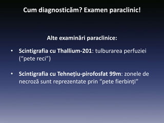 • Scintigrafia cu Thallium-201: tulburarea perfuziei
(“pete reci”)
• Scintigrafia cu Tehnețiu-pirofosfat 99m: zonele de
necroză sunt reprezentate prin “pete fierbinți”
Cum diagnosticăm? Examen paraclinic!
Alte examinări paraclinice:
 