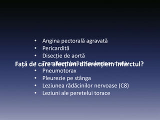 Față de care afecțiuni diferențiem infarctul?
• Angina pectorală agravată
• Pericardită
• Disecție de aortă
• Tromboembolism pulmonar masiv
• Pneumotorax
• Pleurezie pe stânga
• Leziunea rădăcinilor nervoase (C8)
• Leziuni ale peretelui torace
 