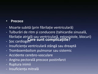 Care sunt complicațiile?
• Precoce
- Moarte subită (prin fibrilație ventriculară)
- Tulburări de ritm și conducere (tahicardie sinusală,
fibrilație atrială sau ventriculară, extrasistole, blocuri)
- Șoc cardiogen
- Insuficiența ventriculară stângă sau dreaptă
- Tromboembolism pulmonar sau sistemic
- Accidente cerebro-vasculare
- Angina pectorală precoce postinfarct
- Ruptura inimii
- Insuficiența mitrală
 