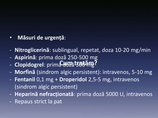 Cum tratăm?
• Măsuri de urgență:
- Nitroglicerină: sublingual, repetat, doza 10-20 mg/min
- Aspirină: prima doză 250-500 mg
- Clopidogrel: prima doză 300 mg
- Morfină (sindrom algic persistent): intravenos, 5-10 mg
- Fentanil 0,1 mg + Droperidol 2,5-5 mg, intravenos
(sindrom algic persistent)
- Heparină nefracționată: prima doză 5000 U, intravenos
- Repaus strict la pat
 